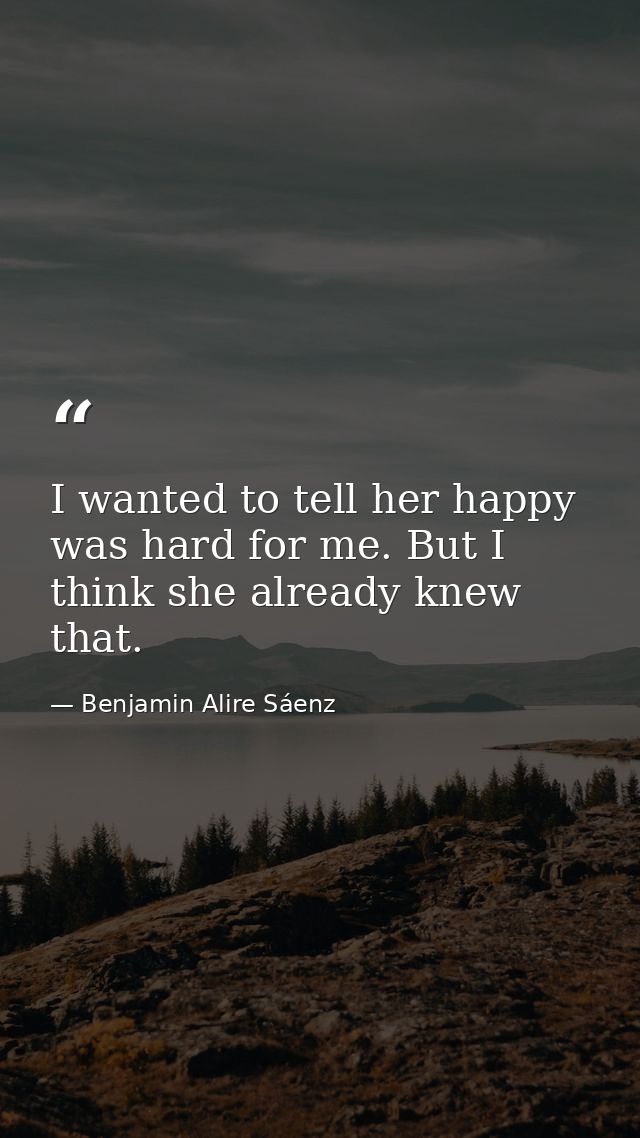 I wanted to tell her happy was hard for me. But I think she already knew that. — Benjamin Alire Sáenz