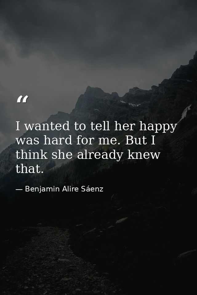 I wanted to tell her happy was hard for me. But I think she already knew that. — Benjamin Alire Sáenz