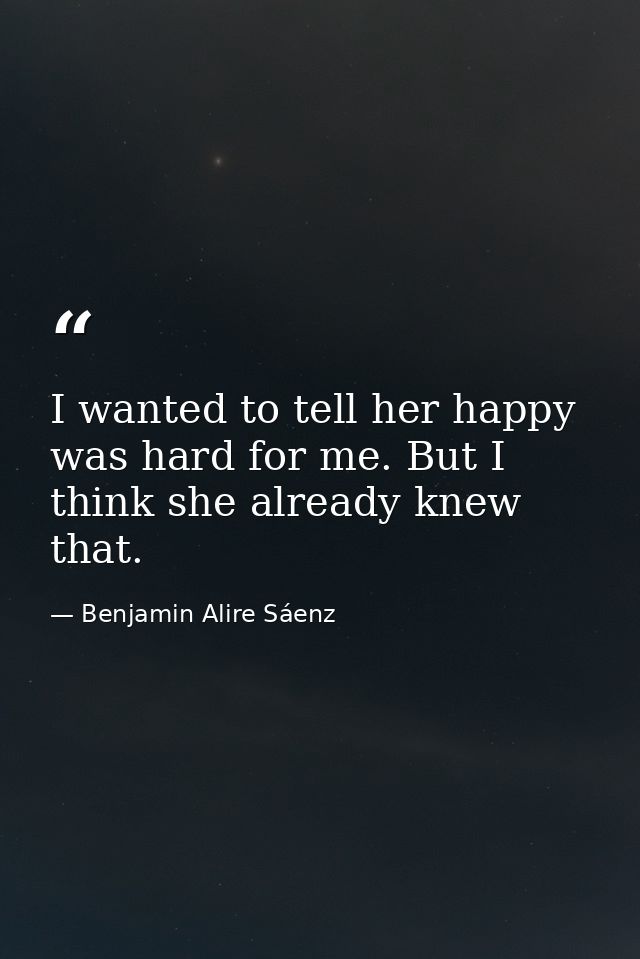 I wanted to tell her happy was hard for me. But I think she already knew that. — Benjamin Alire Sáenz