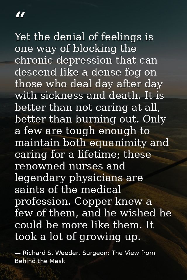 Yet the denial of feelings is one way of blocking the chronic depression that can descend like a dense fog on those who  — Richard S. Weeder, Surgeon: The View from Behind the Mask