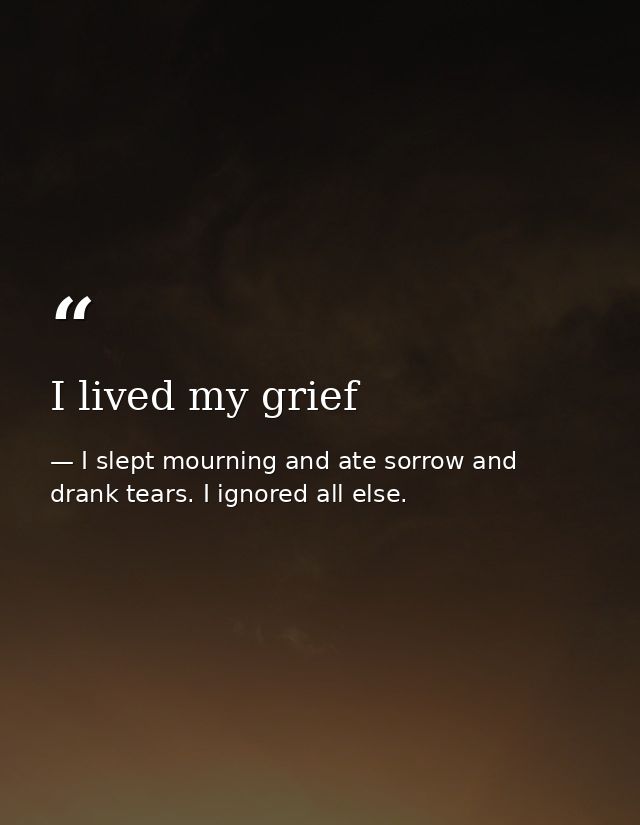 I lived my grief — I slept mourning and ate sorrow and drank tears. I ignored all else.