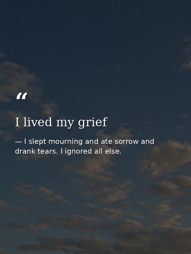 I lived my grief — I slept mourning and ate sorrow and drank tears. I ignored all else.