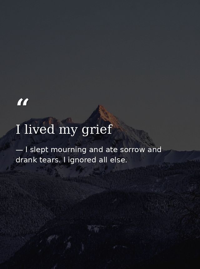 I lived my grief — I slept mourning and ate sorrow and drank tears. I ignored all else.