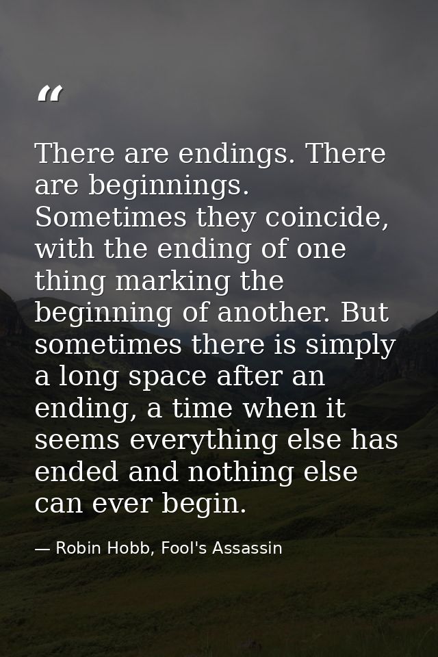There are endings. There are beginnings. Sometimes they coincide, with the ending of one thing marking the beginning of  — Robin Hobb, Fool's Assassin
