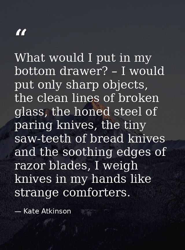 What would I put in my bottom drawer? – I would put only sharp objects, the clean lines of broken glass, the honed steel — Kate Atkinson