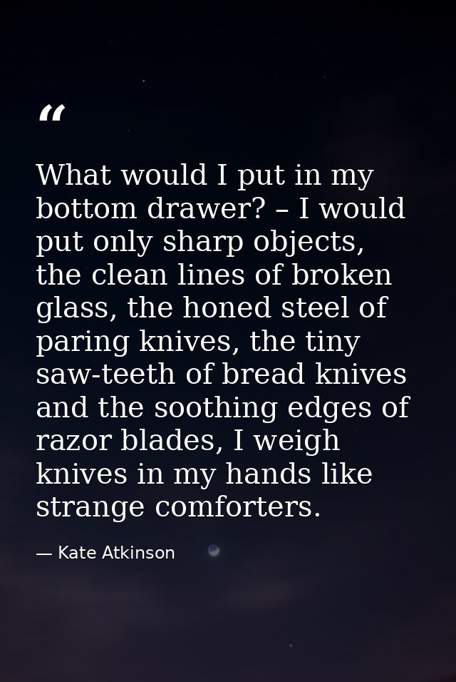 What would I put in my bottom drawer? – I would put only sharp objects, the clean lines of broken glass, the honed steel — Kate Atkinson