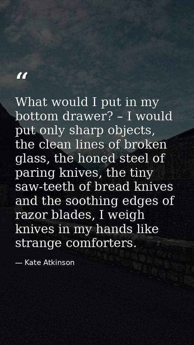What would I put in my bottom drawer? – I would put only sharp objects, the clean lines of broken glass, the honed steel — Kate Atkinson