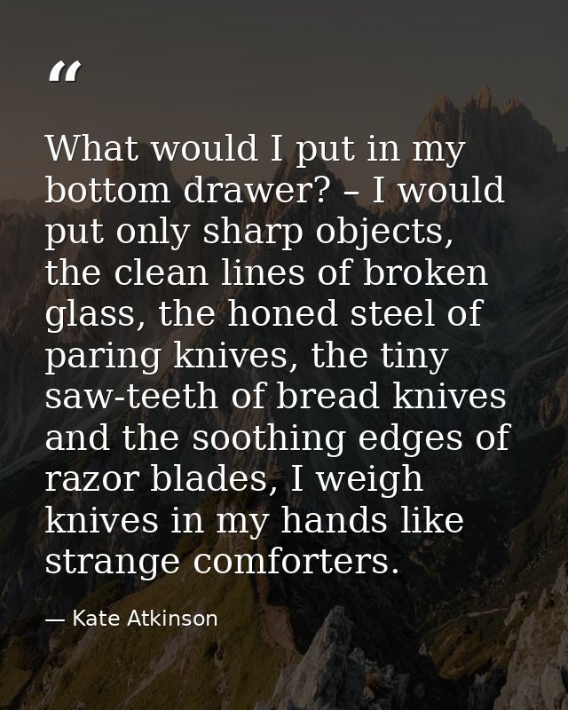 What would I put in my bottom drawer? – I would put only sharp objects, the clean lines of broken glass, the honed steel — Kate Atkinson