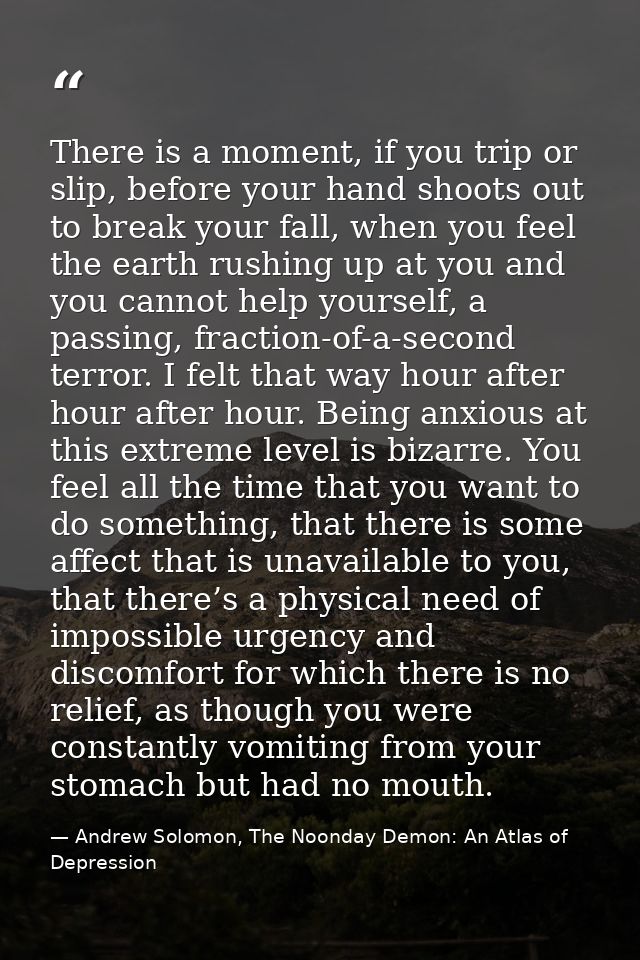 There is a moment, if you trip or slip, before your hand shoots out to break your fall, when you feel the earth rushing  — Andrew Solomon, The Noonday Demon: An Atlas of Depression