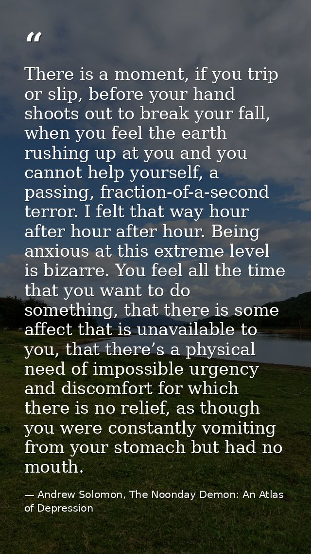 There is a moment, if you trip or slip, before your hand shoots out to break your fall, when you feel the earth rushing  — Andrew Solomon, The Noonday Demon: An Atlas of Depression