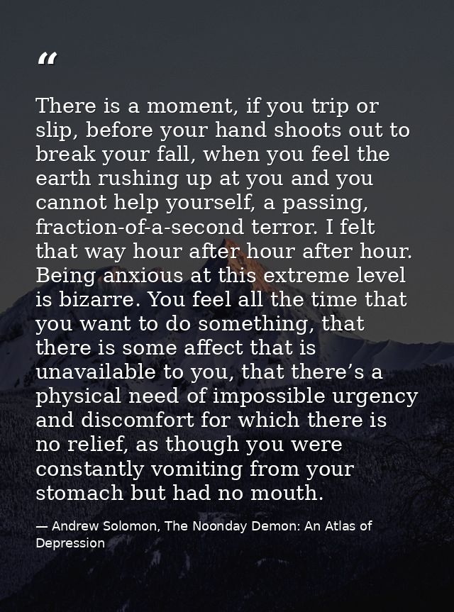 There is a moment, if you trip or slip, before your hand shoots out to break your fall, when you feel the earth rushing  — Andrew Solomon, The Noonday Demon: An Atlas of Depression