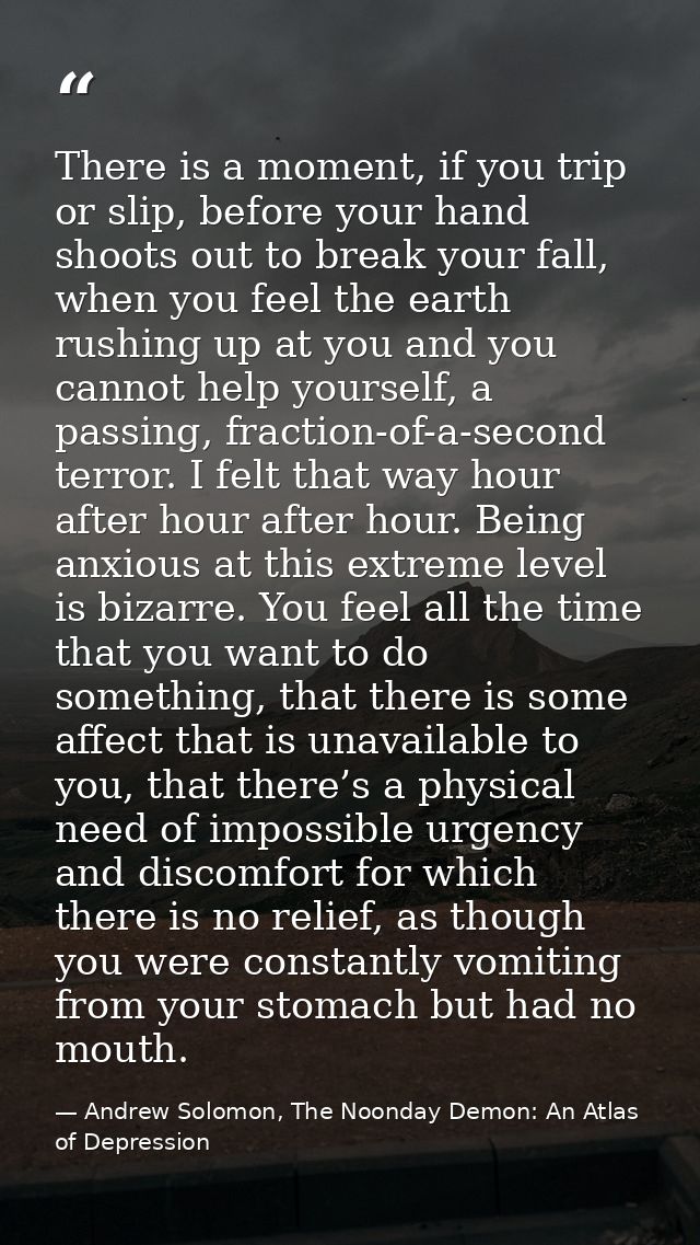 There is a moment, if you trip or slip, before your hand shoots out to break your fall, when you feel the earth rushing  — Andrew Solomon, The Noonday Demon: An Atlas of Depression
