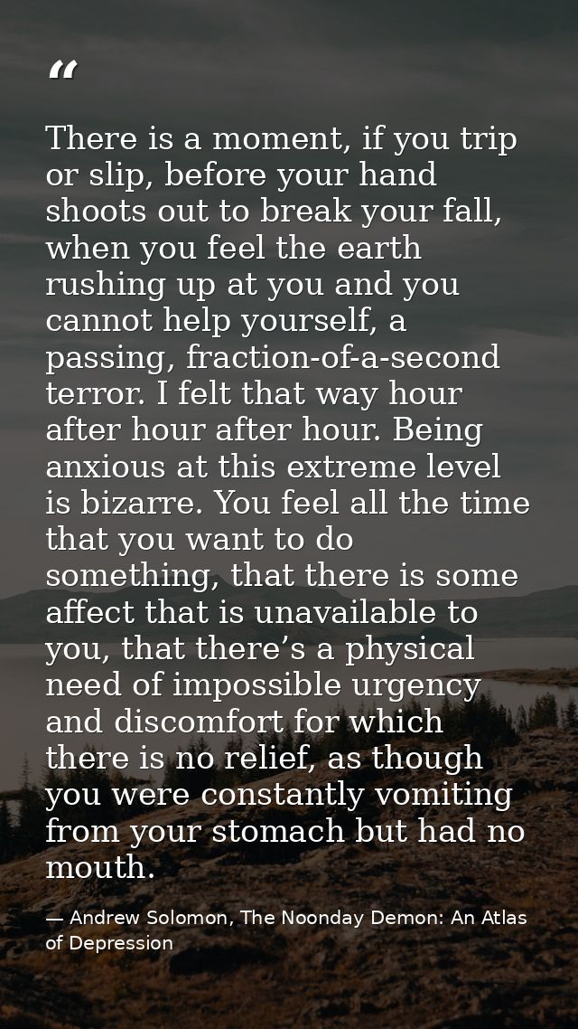 There is a moment, if you trip or slip, before your hand shoots out to break your fall, when you feel the earth rushing  — Andrew Solomon, The Noonday Demon: An Atlas of Depression