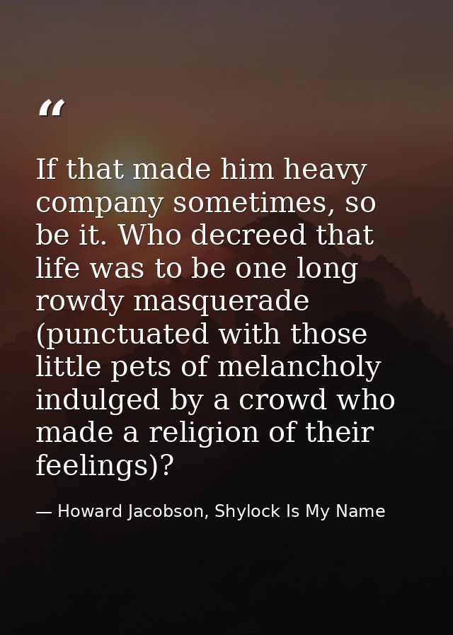 If that made him heavy company sometimes, so be it. Who decreed that life was to be one long rowdy masquerade (punctuate — Howard Jacobson, Shylock Is My Name
