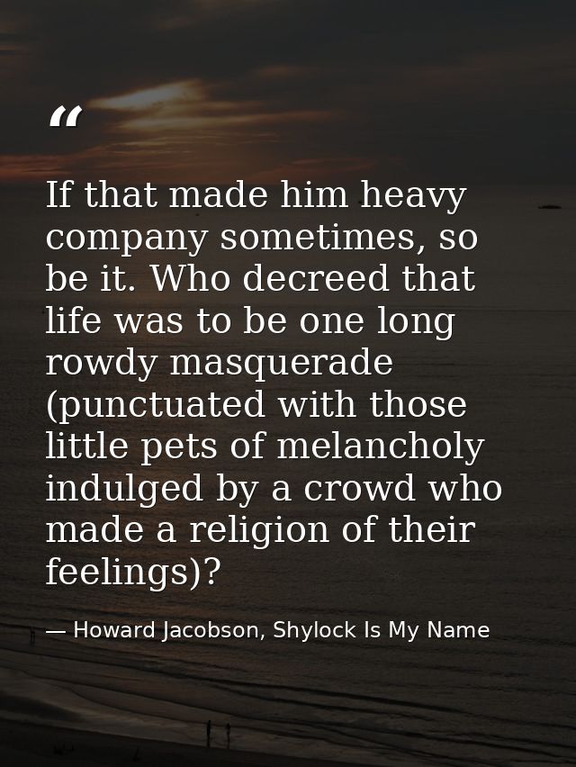 If that made him heavy company sometimes, so be it. Who decreed that life was to be one long rowdy masquerade (punctuate — Howard Jacobson, Shylock Is My Name
