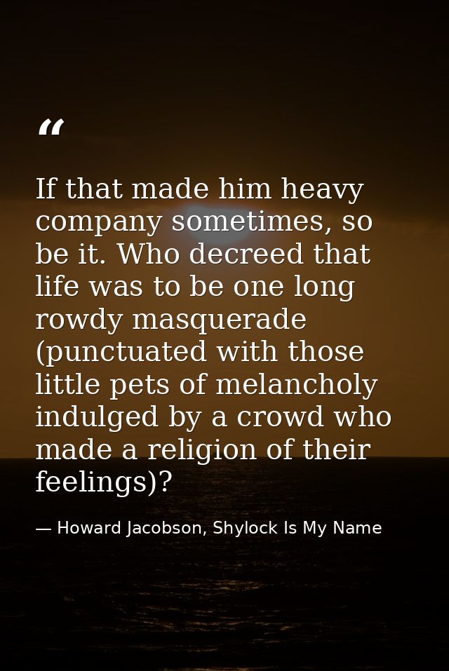 If that made him heavy company sometimes, so be it. Who decreed that life was to be one long rowdy masquerade (punctuate — Howard Jacobson, Shylock Is My Name