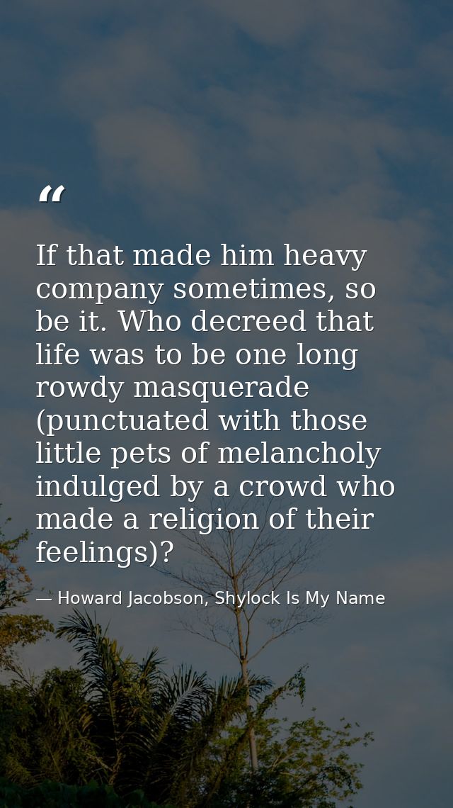 If that made him heavy company sometimes, so be it. Who decreed that life was to be one long rowdy masquerade (punctuate — Howard Jacobson, Shylock Is My Name