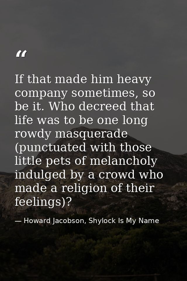 If that made him heavy company sometimes, so be it. Who decreed that life was to be one long rowdy masquerade (punctuate — Howard Jacobson, Shylock Is My Name