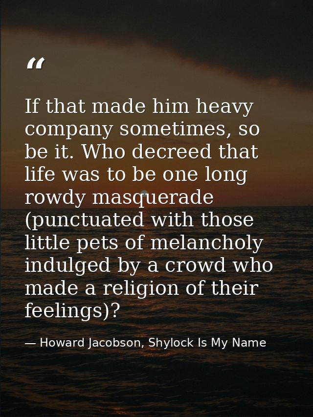 If that made him heavy company sometimes, so be it. Who decreed that life was to be one long rowdy masquerade (punctuate — Howard Jacobson, Shylock Is My Name