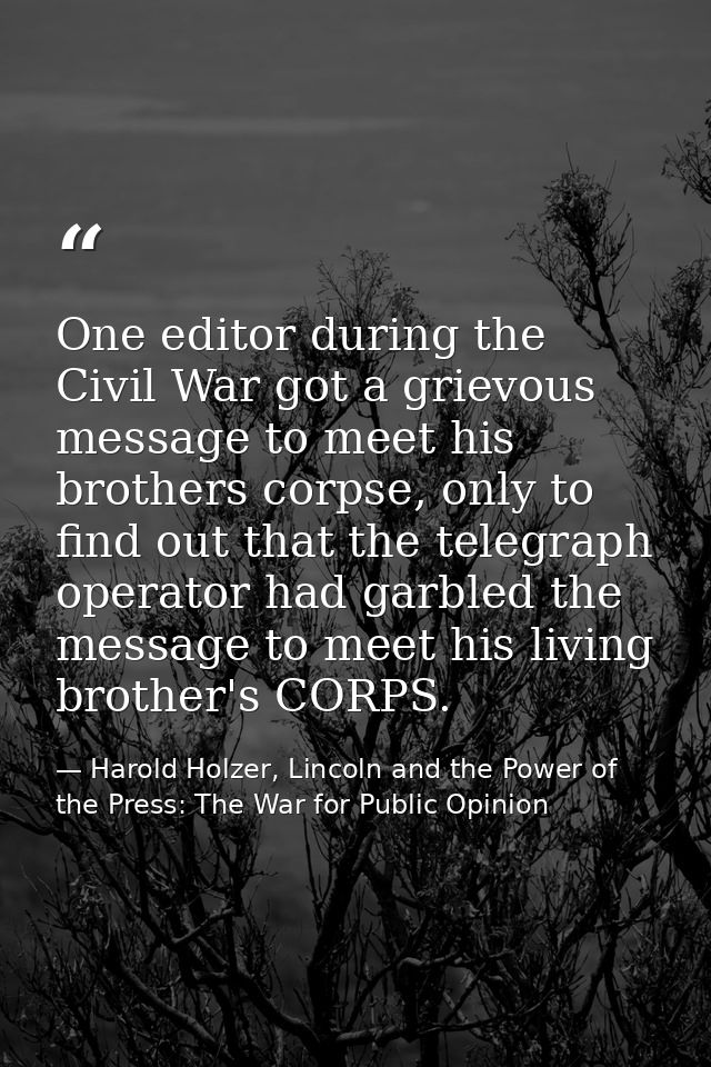 One editor during the Civil War got a grievous message to meet his brothers corpse, only to find out that the telegraph  — Harold Holzer, Lincoln and the Power of the Press: The War for Public Opinion