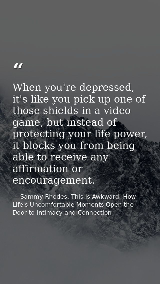 When you're depressed, it's like you pick up one of those shields in a video game, but instead of protecting your life p — Sammy Rhodes, This Is Awkward: How Life's Uncomfortable Moments Open the Door to Intimacy and Connection