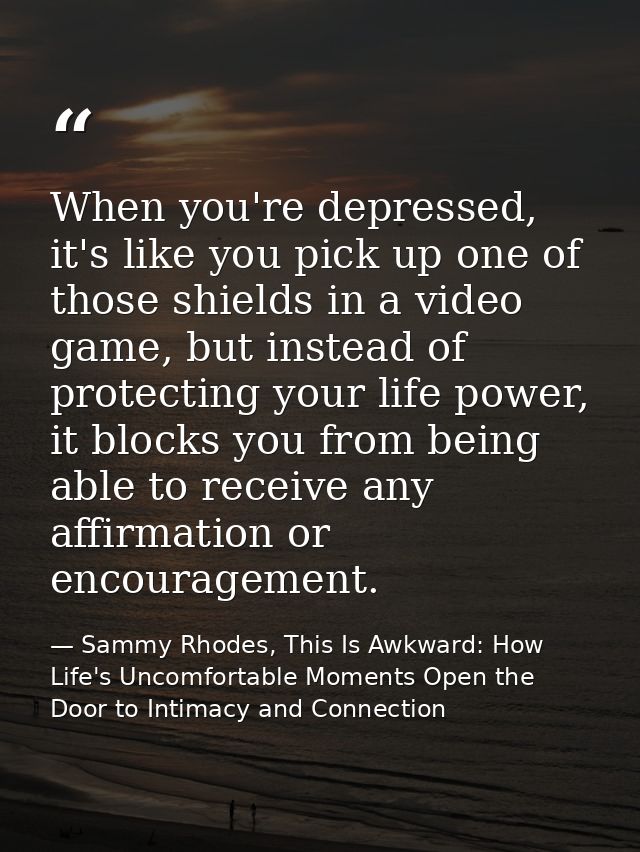When you're depressed, it's like you pick up one of those shields in a video game, but instead of protecting your life p — Sammy Rhodes, This Is Awkward: How Life's Uncomfortable Moments Open the Door to Intimacy and Connection