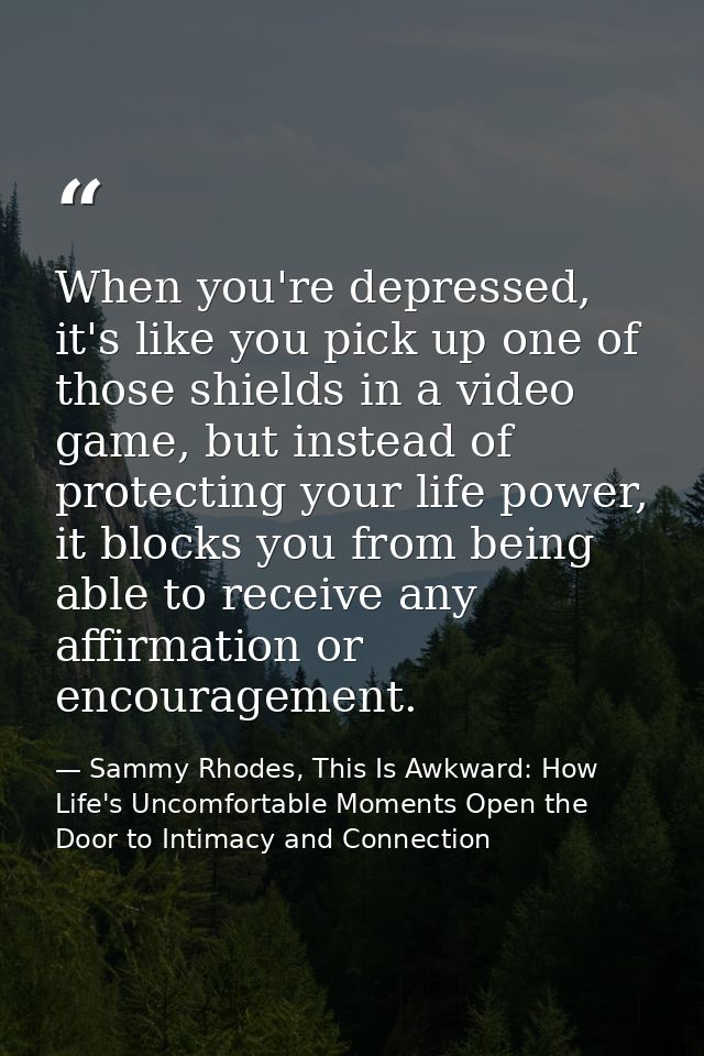 When you're depressed, it's like you pick up one of those shields in a video game, but instead of protecting your life p — Sammy Rhodes, This Is Awkward: How Life's Uncomfortable Moments Open the Door to Intimacy and Connection