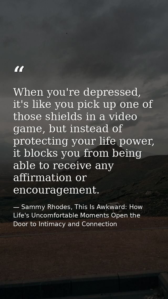 When you're depressed, it's like you pick up one of those shields in a video game, but instead of protecting your life p — Sammy Rhodes, This Is Awkward: How Life's Uncomfortable Moments Open the Door to Intimacy and Connection