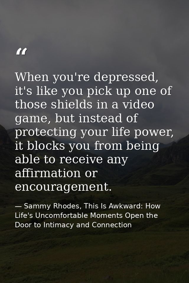 When you're depressed, it's like you pick up one of those shields in a video game, but instead of protecting your life p — Sammy Rhodes, This Is Awkward: How Life's Uncomfortable Moments Open the Door to Intimacy and Connection