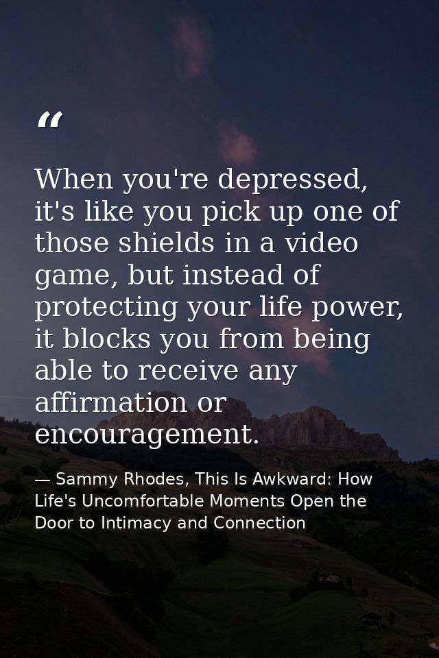 When you're depressed, it's like you pick up one of those shields in a video game, but instead of protecting your life p — Sammy Rhodes, This Is Awkward: How Life's Uncomfortable Moments Open the Door to Intimacy and Connection