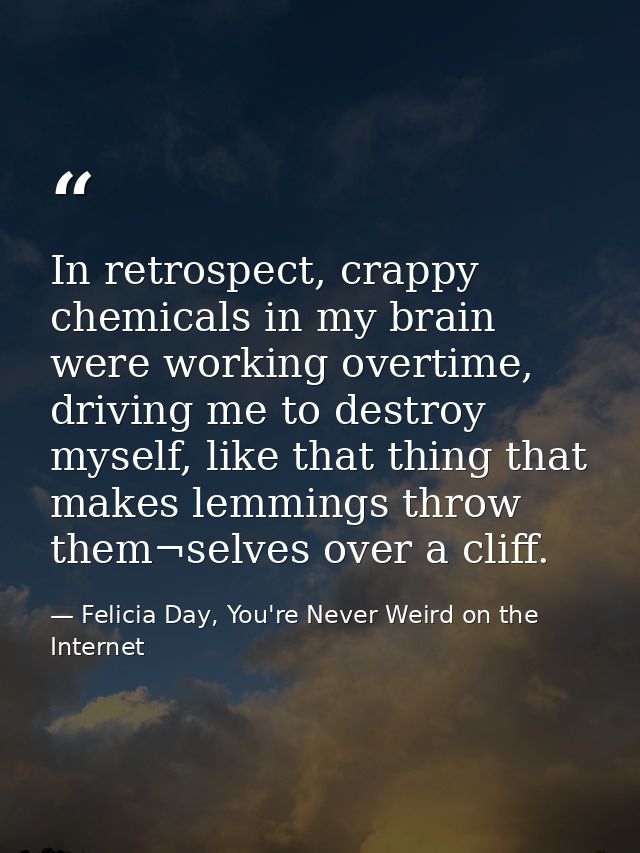 In retrospect, crappy chemicals in my brain were working overtime, driving me to destroy myself, like that thing that ma — Felicia Day, You're Never Weird on the Internet
