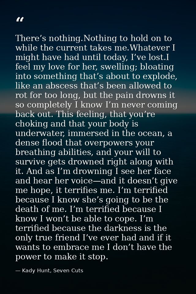 There’s nothing.Nothing to hold on to while the current takes me.Whatever I might have had until today, I’ve lost.I feel — Kady Hunt, Seven Cuts