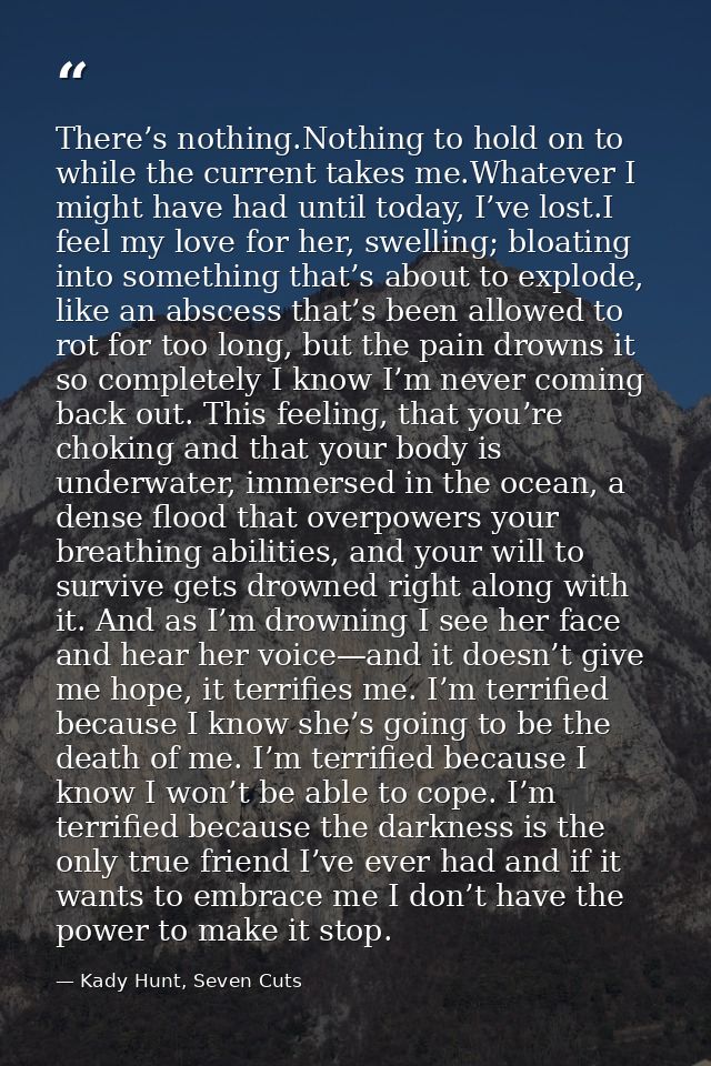 There’s nothing.Nothing to hold on to while the current takes me.Whatever I might have had until today, I’ve lost.I feel — Kady Hunt, Seven Cuts