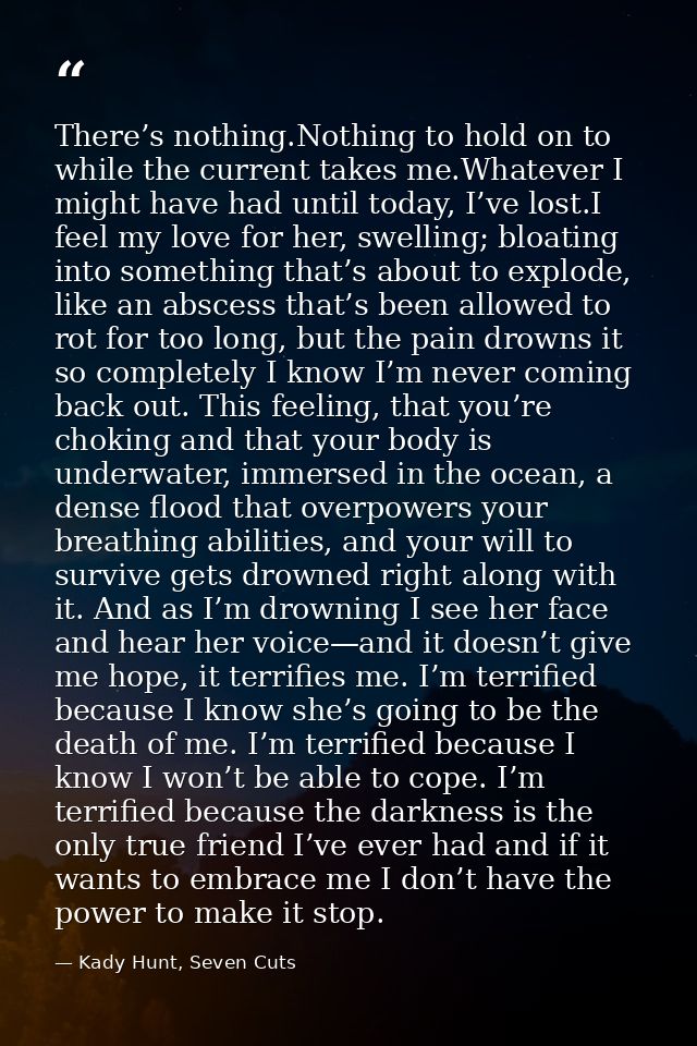 There’s nothing.Nothing to hold on to while the current takes me.Whatever I might have had until today, I’ve lost.I feel — Kady Hunt, Seven Cuts