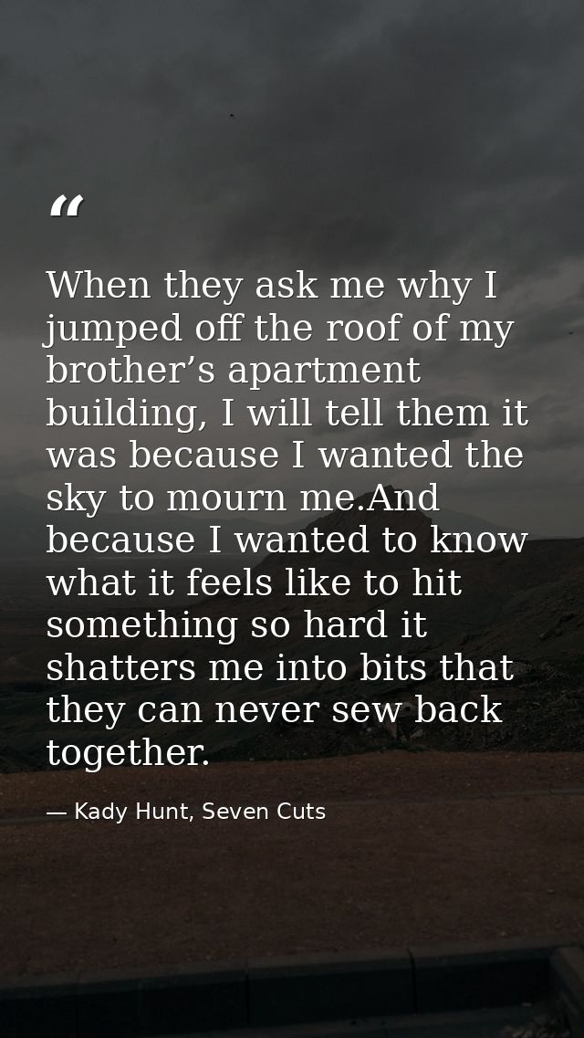 When they ask me why I jumped off the roof of my brother’s apartment building, I will tell them it was because I wanted  — Kady Hunt, Seven Cuts
