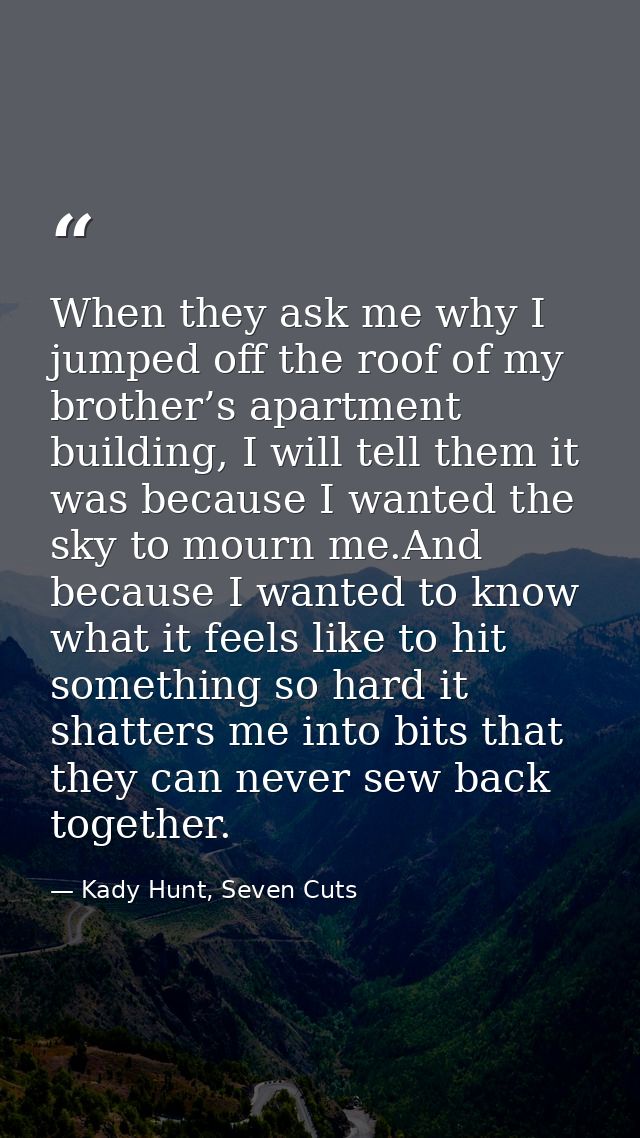When they ask me why I jumped off the roof of my brother’s apartment building, I will tell them it was because I wanted  — Kady Hunt, Seven Cuts