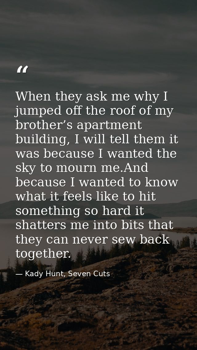 When they ask me why I jumped off the roof of my brother’s apartment building, I will tell them it was because I wanted  — Kady Hunt, Seven Cuts