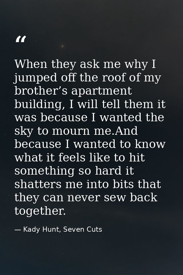 When they ask me why I jumped off the roof of my brother’s apartment building, I will tell them it was because I wanted  — Kady Hunt, Seven Cuts