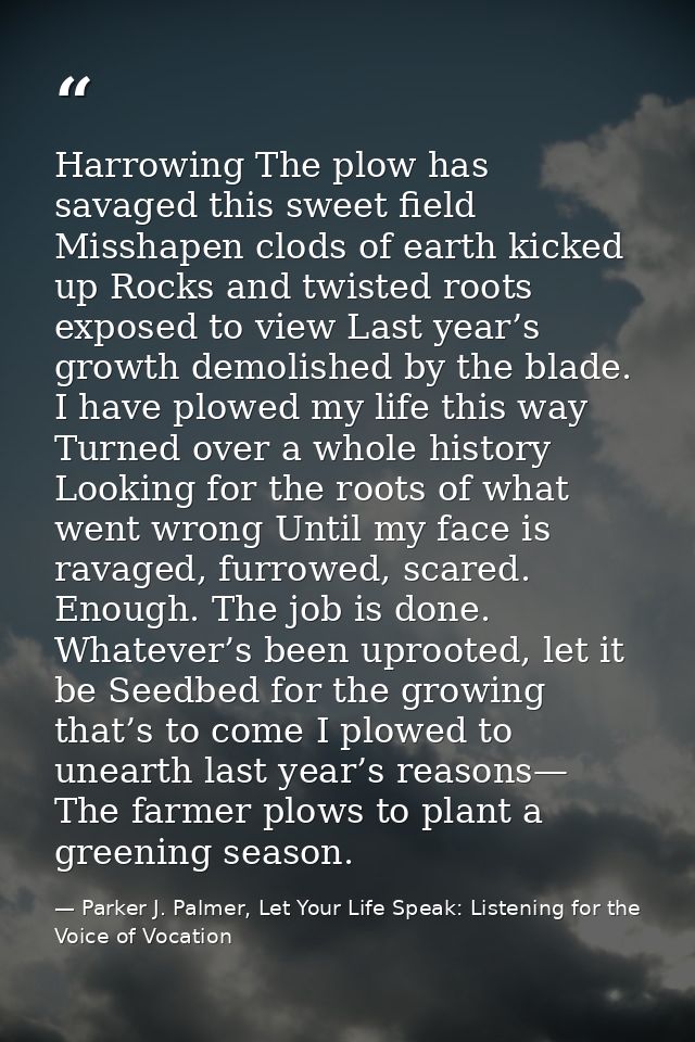 Harrowing The plow has savaged this sweet field Misshapen clods of earth kicked up Rocks and twisted roots exposed to vi — Parker J. Palmer, Let Your Life Speak: Listening for the Voice of Vocation