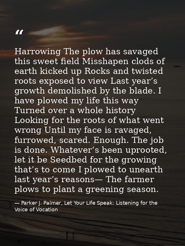 Harrowing The plow has savaged this sweet field Misshapen clods of earth kicked up Rocks and twisted roots exposed to vi — Parker J. Palmer, Let Your Life Speak: Listening for the Voice of Vocation