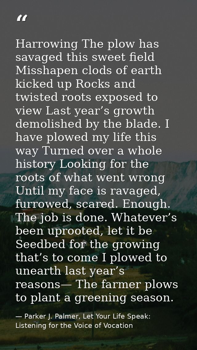 Harrowing The plow has savaged this sweet field Misshapen clods of earth kicked up Rocks and twisted roots exposed to vi — Parker J. Palmer, Let Your Life Speak: Listening for the Voice of Vocation
