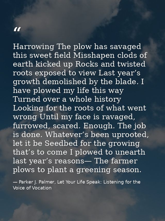 Harrowing The plow has savaged this sweet field Misshapen clods of earth kicked up Rocks and twisted roots exposed to vi — Parker J. Palmer, Let Your Life Speak: Listening for the Voice of Vocation