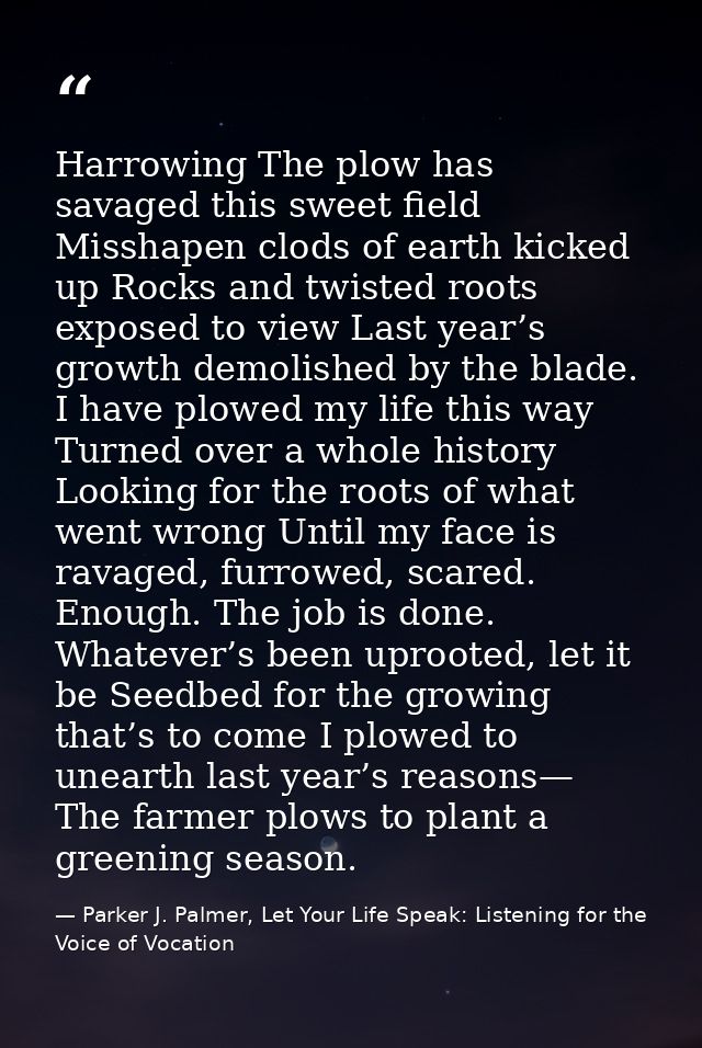 Harrowing The plow has savaged this sweet field Misshapen clods of earth kicked up Rocks and twisted roots exposed to vi — Parker J. Palmer, Let Your Life Speak: Listening for the Voice of Vocation