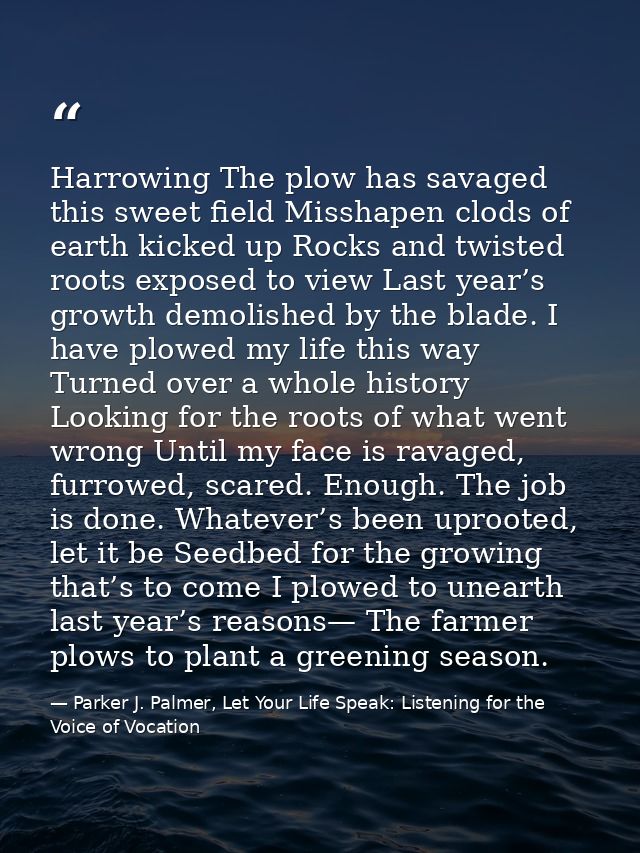 Harrowing The plow has savaged this sweet field Misshapen clods of earth kicked up Rocks and twisted roots exposed to vi — Parker J. Palmer, Let Your Life Speak: Listening for the Voice of Vocation