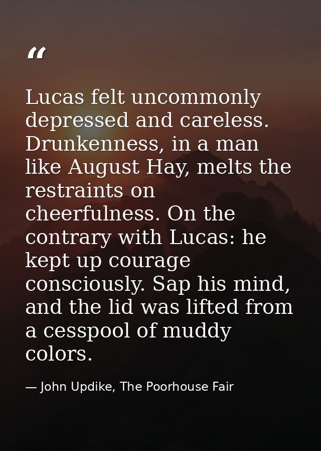 Lucas felt uncommonly depressed and careless. Drunkenness, in a man like August Hay, melts the restraints on cheerfulnes — John Updike, The Poorhouse Fair