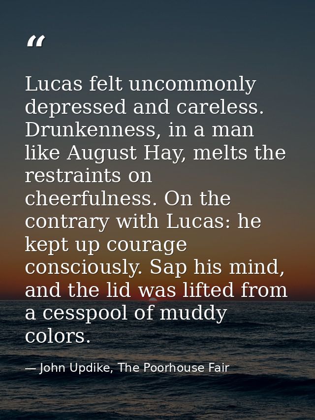 Lucas felt uncommonly depressed and careless. Drunkenness, in a man like August Hay, melts the restraints on cheerfulnes — John Updike, The Poorhouse Fair