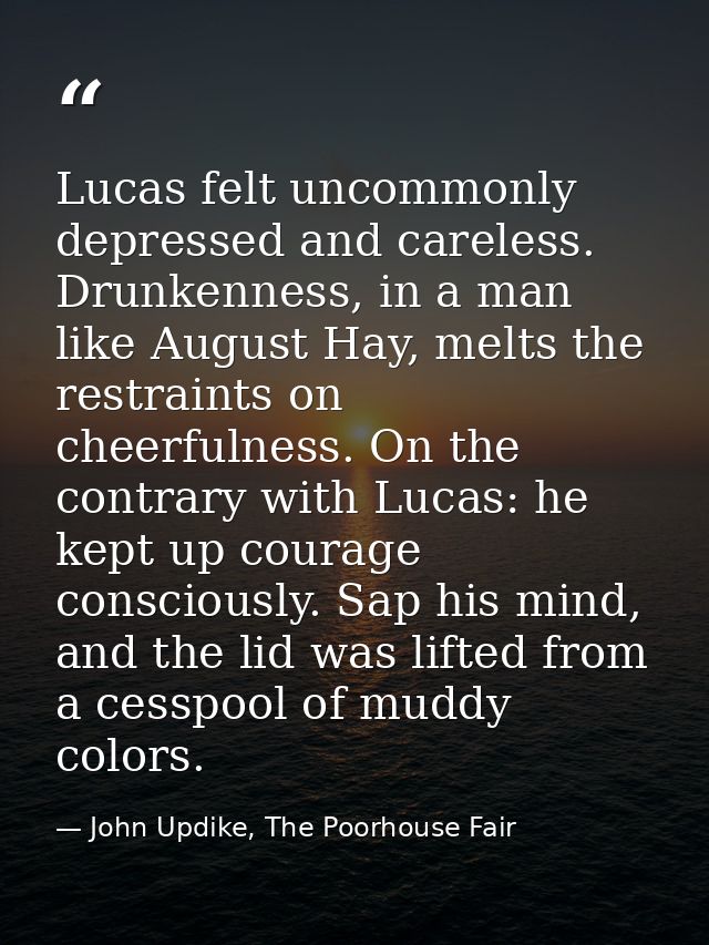 Lucas felt uncommonly depressed and careless. Drunkenness, in a man like August Hay, melts the restraints on cheerfulnes — John Updike, The Poorhouse Fair