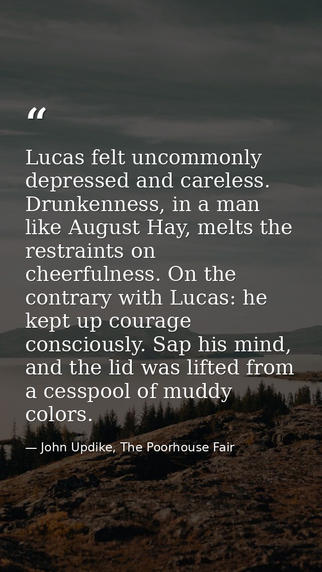 Lucas felt uncommonly depressed and careless. Drunkenness, in a man like August Hay, melts the restraints on cheerfulnes — John Updike, The Poorhouse Fair