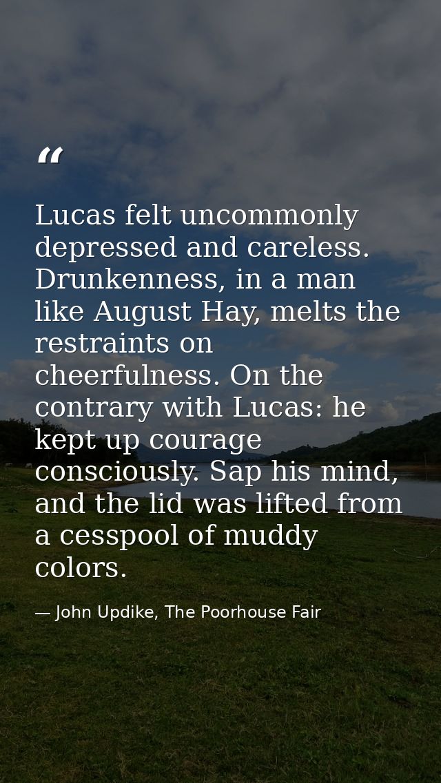 Lucas felt uncommonly depressed and careless. Drunkenness, in a man like August Hay, melts the restraints on cheerfulnes — John Updike, The Poorhouse Fair