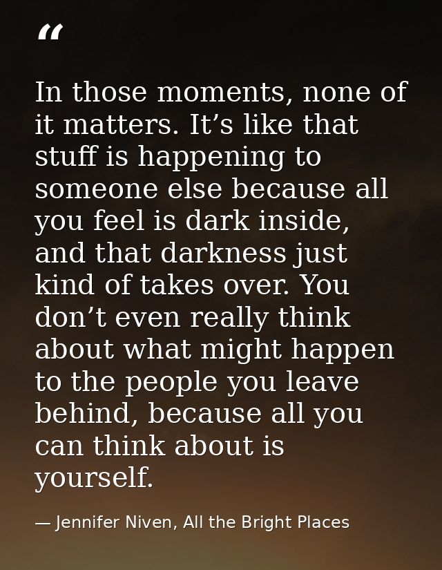 In those moments, none of it matters. It’s like that stuff is happening to someone else because all you feel is dark ins — Jennifer Niven, All the Bright Places